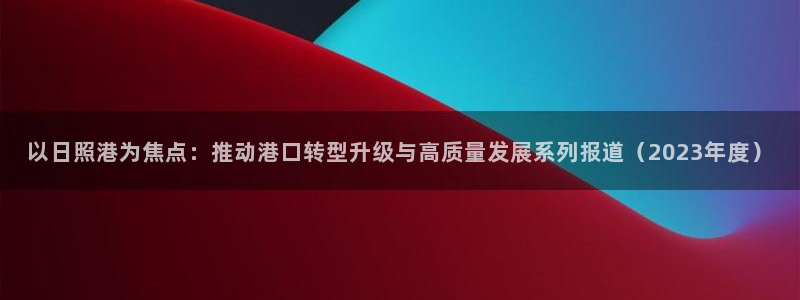 以日照港为焦点：推动港口转型升级与高质量发展系列报道（2023年度）