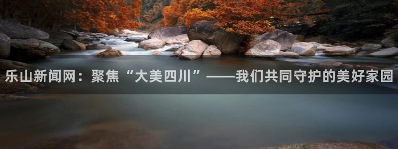 乐山新闻网：聚焦“大美四川”——我们共同守护的美好家园